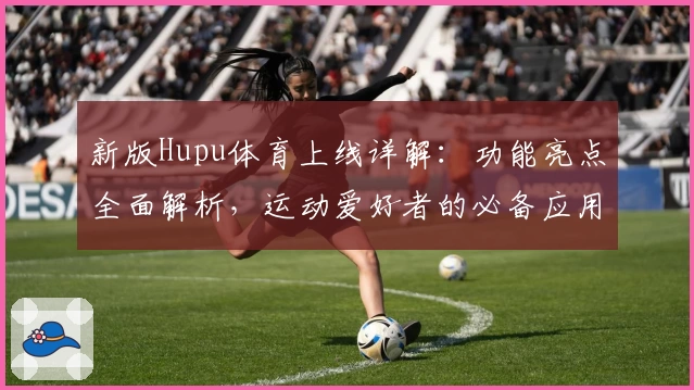 新版Hupu体育上线详解：功能亮点全面解析，运动爱好者的必备应用