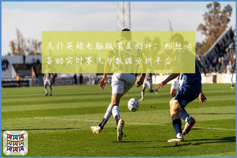 虎扑英超电脑版深度测评：粉丝必备的实时赛况与数据分析平台