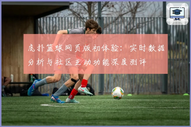 虎扑篮球网页版初体验：实时数据分析与社区互动功能深度测评