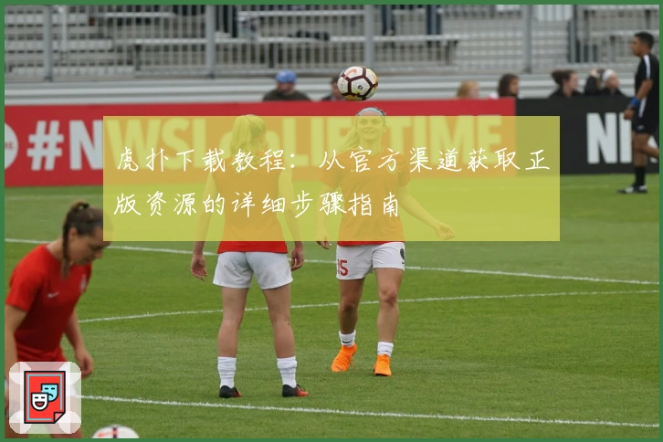 虎扑下载教程：从官方渠道获取正版资源的详细步骤指南
