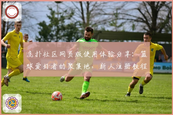 虎扑社区网页版使用体验分享:篮球爱好者的聚集地,新人注册教程详解