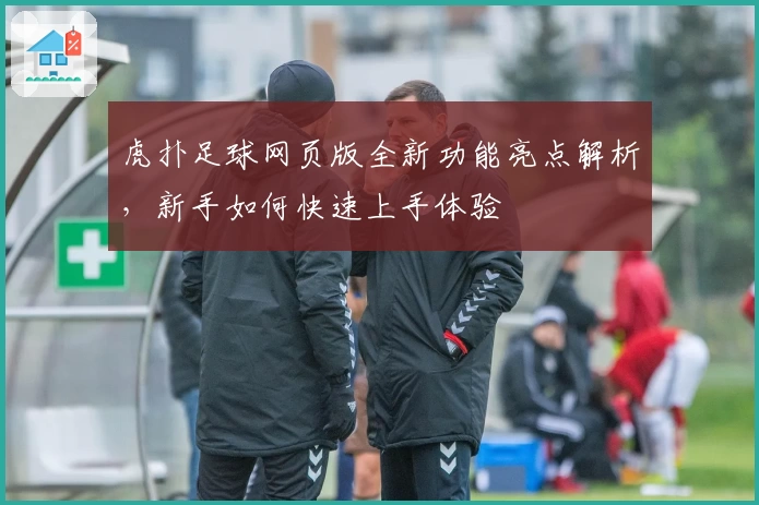 虎扑足球网页版全新功能亮点解析，新手如何快速上手体验