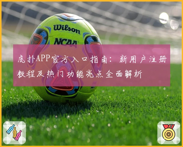 虎扑APP官方入口指南：新用户注册教程及热门功能亮点全面解析