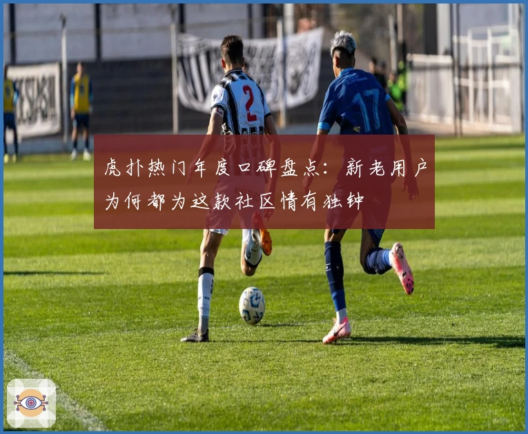 虎扑热门年度口碑盘点:新老用户为何都为这款社区情有独钟