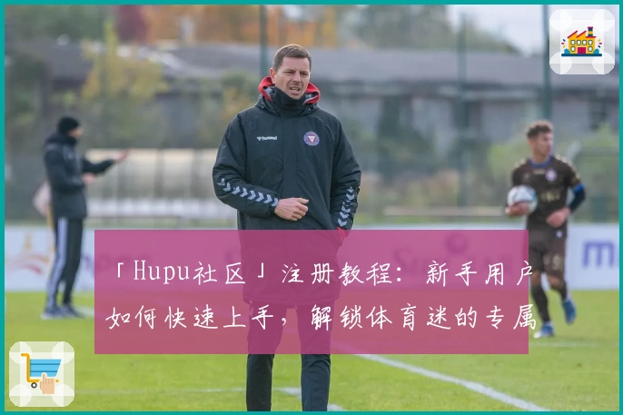 「Hupu社区」注册教程：新手用户如何快速上手，解锁体育迷的专属互动圈