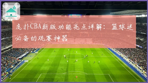 虎扑CBA新版功能亮点详解：篮球迷必备的观赛神器