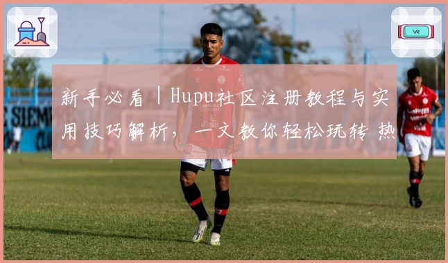 新手必看｜Hupu社区注册教程与实用技巧解析，一文教你轻松玩转 热门论坛