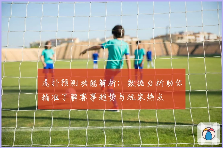虎扑预测功能解析：数据分析助你精准了解赛事趋势与玩家热点
