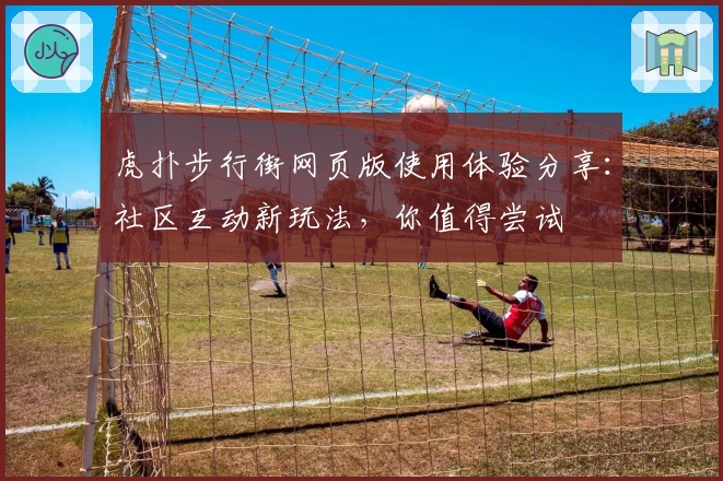 虎扑步行街网页版使用体验分享：社区互动新玩法，你值得尝试