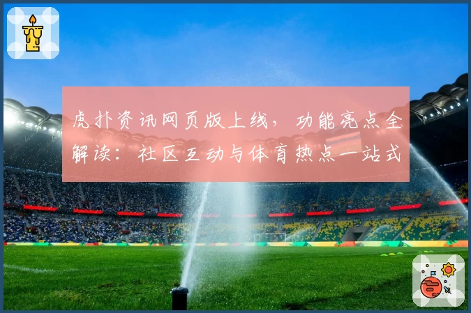 虎扑资讯网页版上线,功能亮点全解读:社区互动与体育热点一站式体验