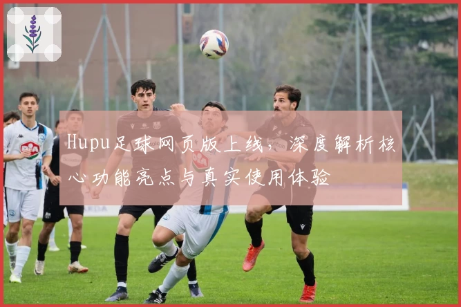 Hupu足球网页版上线，深度解析核心功能亮点与真实使用体验