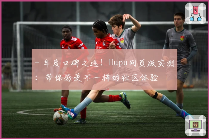- 年度口碑之选！Hupu网页版实测：带你感受不一样的社区体验