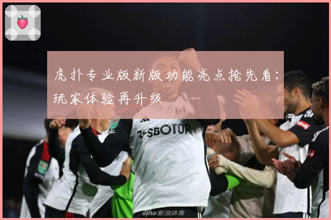 虎扑专业版新版功能亮点抢先看：玩家体验再升级
