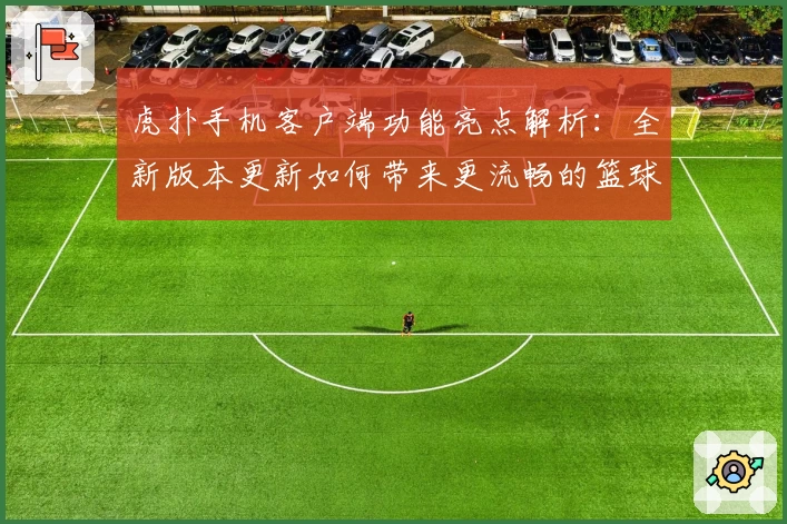 虎扑手机客户端功能亮点解析：全新版本更新如何带来更流畅的篮球社区体验
