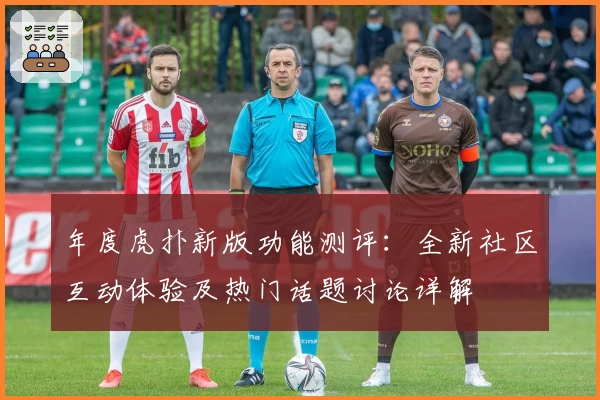年度虎扑新版功能测评:全新社区互动体验及热门话题讨论详解