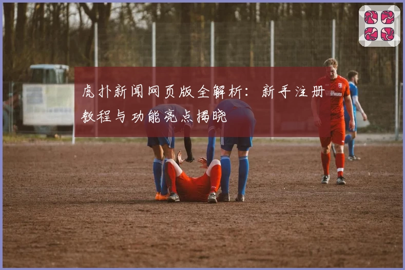 虎扑新闻网页版全解析：新手注册教程与功能亮点揭晓