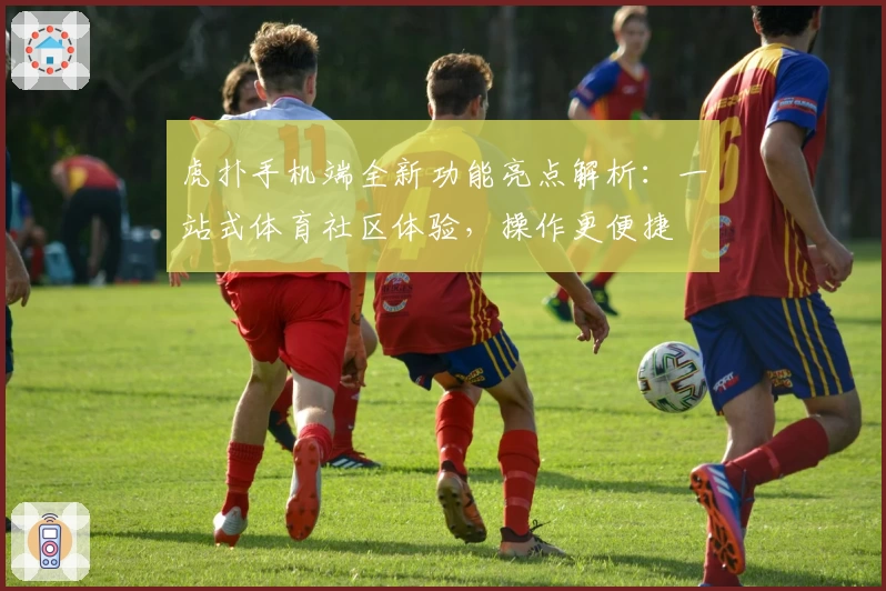 虎扑手机端全新功能亮点解析：一站式体育社区体验，操作更便捷