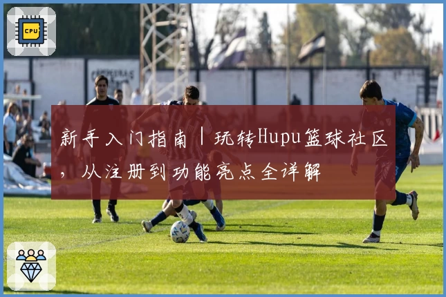 新手入门指南｜玩转Hupu篮球社区，从注册到功能亮点全详解