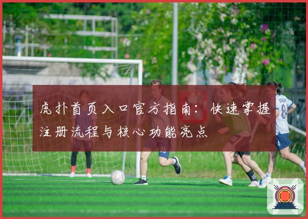 虎扑首页入口官方指南：快速掌握注册流程与核心功能亮点