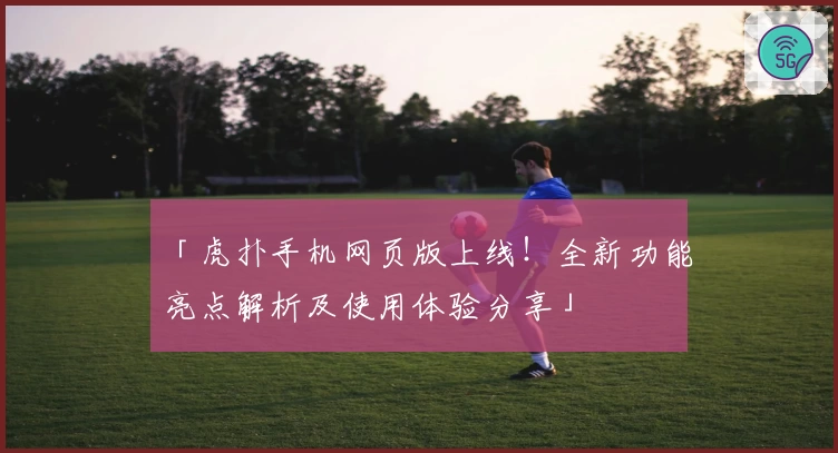 「虎扑手机网页版上线！全新功能亮点解析及使用体验分享」