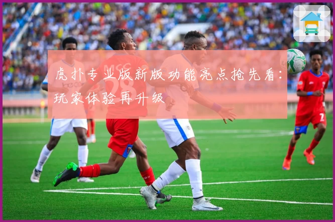 虎扑专业版新版功能亮点抢先看：玩家体验再升级