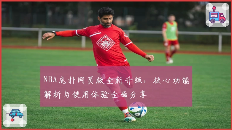 NBA虎扑网页版全新升级，核心功能解析与使用体验全面分享