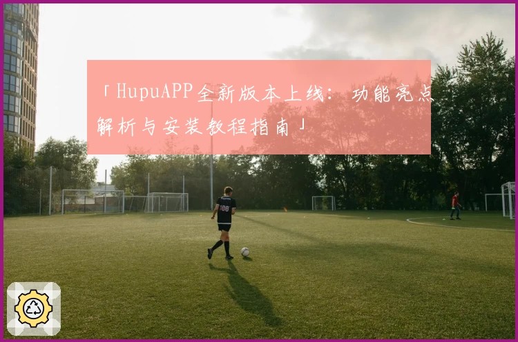 「HupuAPP全新版本上线:功能亮点解析与安装教程指南」
