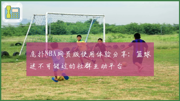 虎扑NBA网页版使用体验分享：篮球迷不可错过的社群互动平台