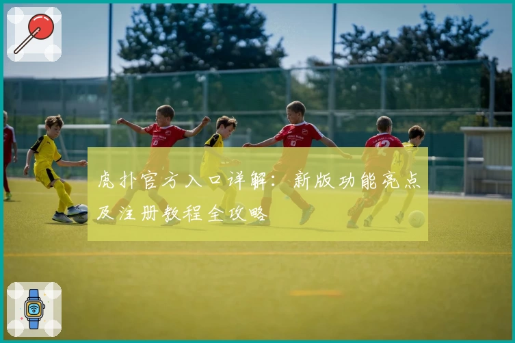 虎扑官方入口详解：新版功能亮点及注册教程全攻略