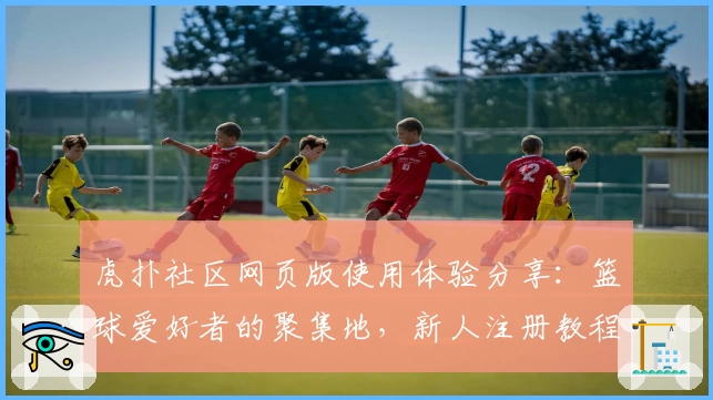 虎扑社区网页版使用体验分享:篮球爱好者的聚集地,新人注册教程详解