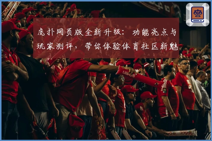 虎扑网页版全新升级：功能亮点与玩家测评，带你体验体育社区新魅力