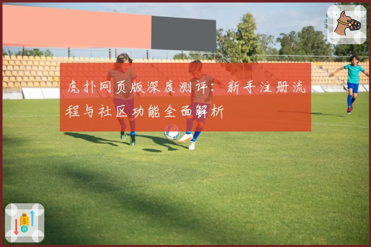 虎扑网页版深度测评：新手注册流程与社区功能全面解析
