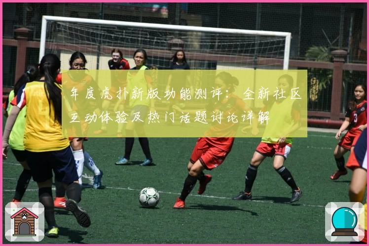 年度虎扑新版功能测评：全新社区互动体验及热门话题讨论详解