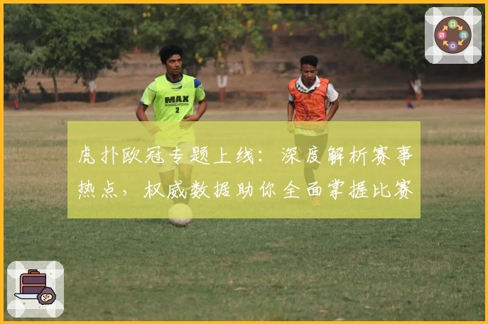 虎扑欧冠专题上线：深度解析赛事热点，权威数据助你全面掌握比赛动态