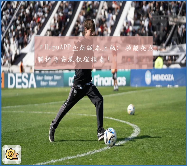 「HupuAPP全新版本上线:功能亮点解析与安装教程指南」