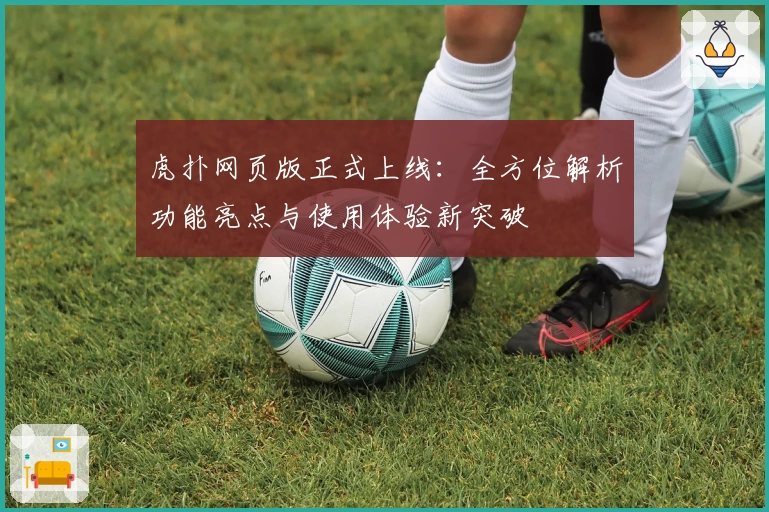 虎扑网页版正式上线：全方位解析功能亮点与使用体验新突破