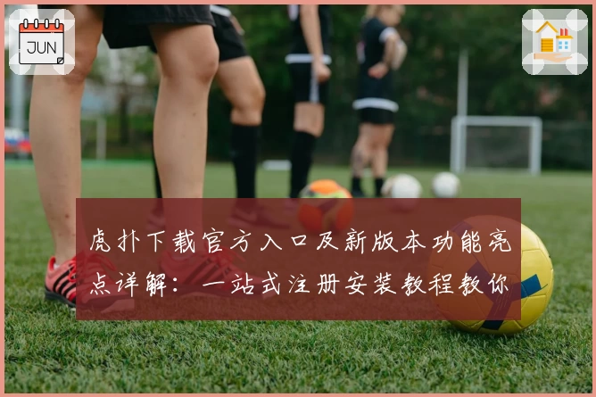 虎扑下载官方入口及新版本功能亮点详解：一站式注册安装教程教你轻松上手