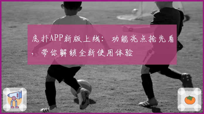 虎扑APP新版上线：功能亮点抢先看，带你解锁全新使用体验