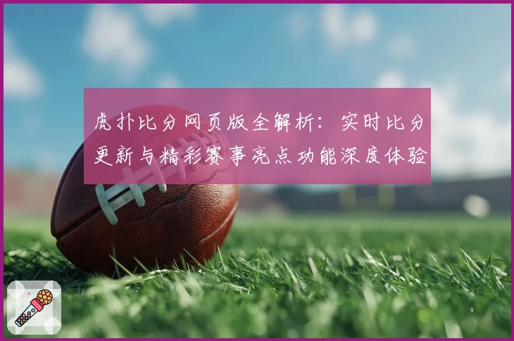 虎扑比分网页版全解析：实时比分更新与精彩赛事亮点功能深度体验